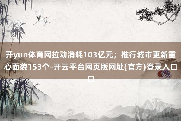 开yun体育网拉动消耗103亿元;推行城市更新重心面貌153个-开云平台网页版网址(官方)登录入口