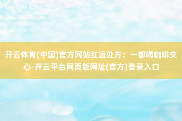 开云体育(中国)官方网站红运处方：一都喝咖啡交心-开云平台网页版网址(官方)登录入口