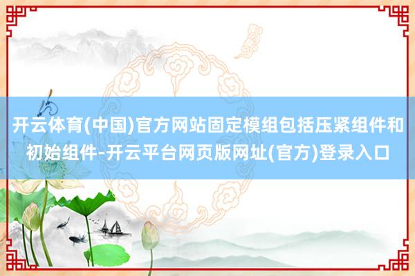 开云体育(中国)官方网站固定模组包括压紧组件和初始组件-开云平台网页版网址(官方)登录入口