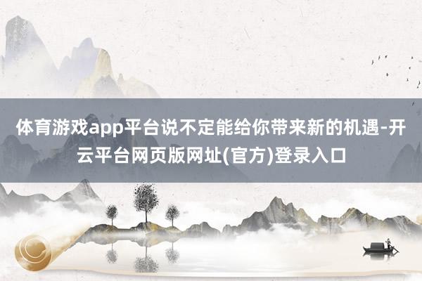 体育游戏app平台说不定能给你带来新的机遇-开云平台网页版网址(官方)登录入口