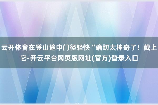 云开体育在登山途中门径轻快“确切太神奇了!戴上它-开云平台网页版网址(官方)登录入口