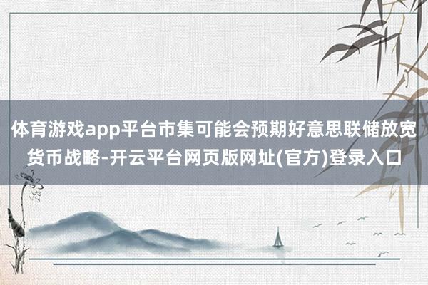 体育游戏app平台市集可能会预期好意思联储放宽货币战略-开云平台网页版网址(官方)登录入口