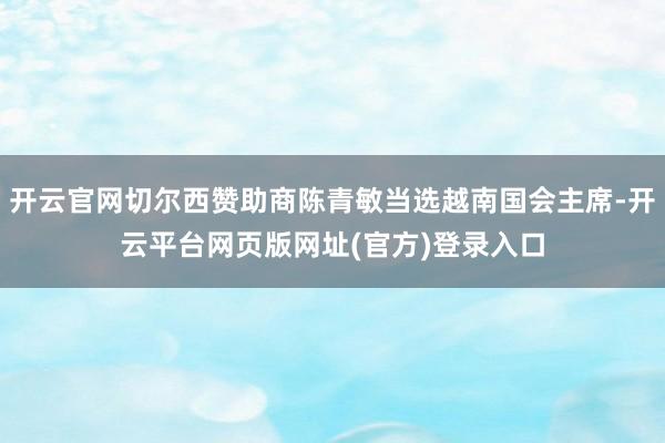 开云官网切尔西赞助商陈青敏当选越南国会主席-开云平台网页版网址(官方)登录入口