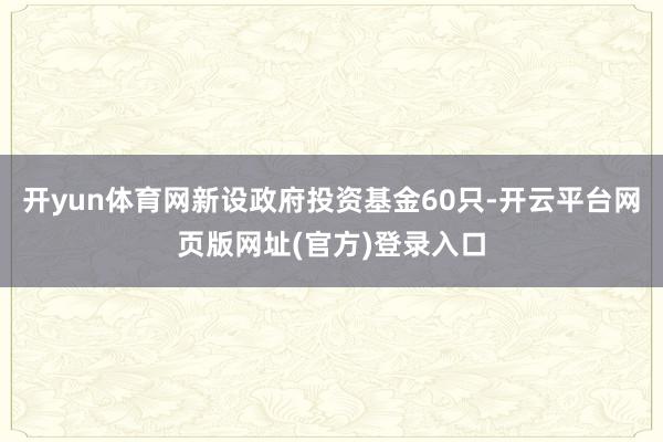 开yun体育网新设政府投资基金60只-开云平台网页版网址(官方)登录入口