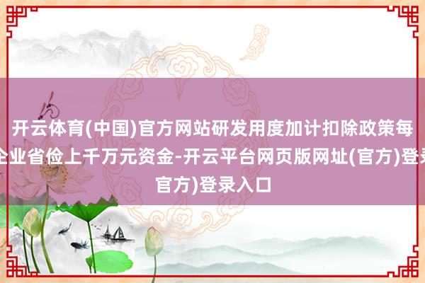 开云体育(中国)官方网站研发用度加计扣除政策每年为企业省俭上千万元资金-开云平台网页版网址(官方)登录入口