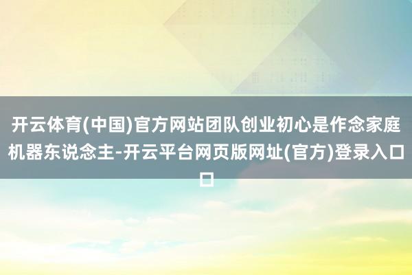 开云体育(中国)官方网站团队创业初心是作念家庭机器东说念主-开云平台网页版网址(官方)登录入口