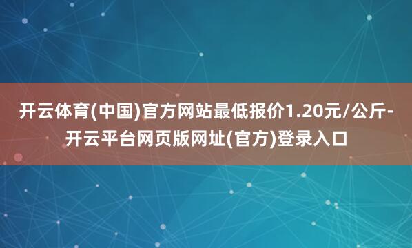 开云体育(中国)官方网站最低报价1.20元/公斤-开云平台网页版网址(官方)登录入口