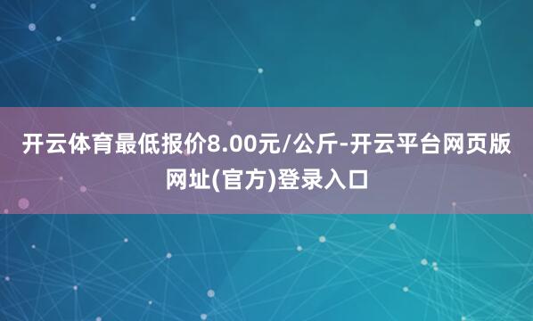 开云体育最低报价8.00元/公斤-开云平台网页版网址(官方)登录入口