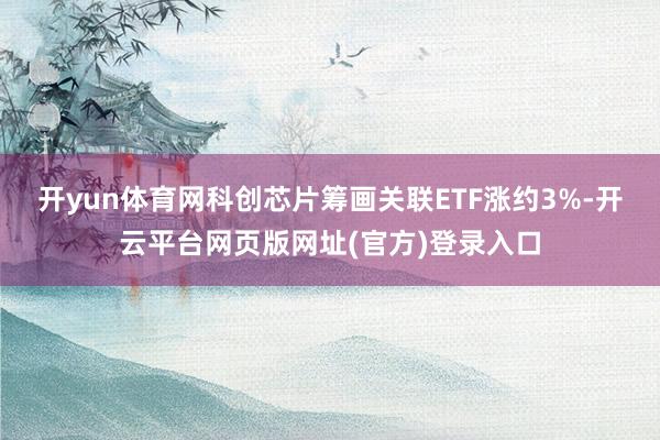 开yun体育网科创芯片筹画关联ETF涨约3%-开云平台网页版网址(官方)登录入口