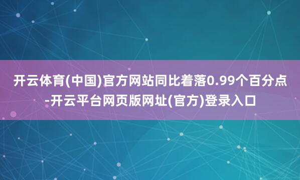 开云体育(中国)官方网站同比着落0.99个百分点-开云平台网页版网址(官方)登录入口
