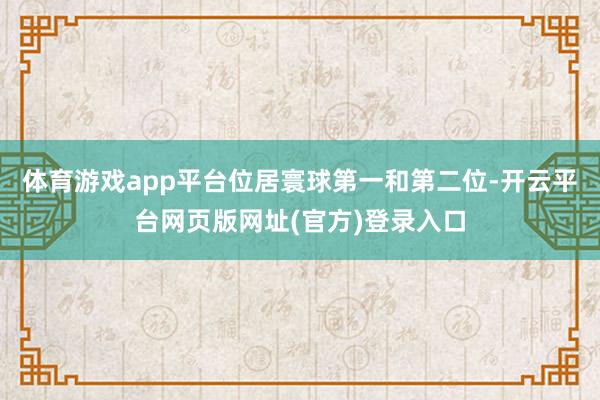 体育游戏app平台位居寰球第一和第二位-开云平台网页版网址(官方)登录入口