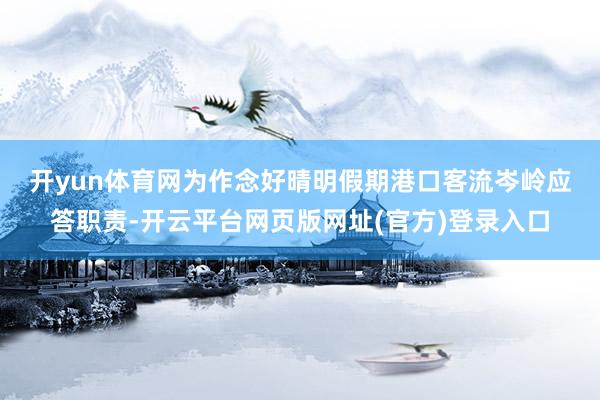 开yun体育网　　为作念好晴明假期港口客流岑岭应答职责-开云平台网页版网址(官方)登录入口