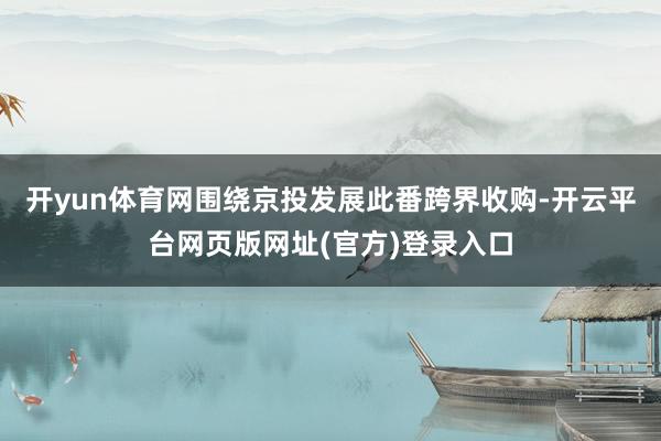 开yun体育网围绕京投发展此番跨界收购-开云平台网页版网址(官方)登录入口
