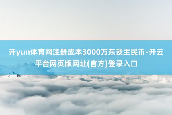 开yun体育网注册成本3000万东谈主民币-开云平台网页版网址(官方)登录入口