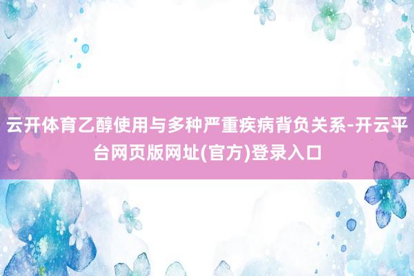 云开体育乙醇使用与多种严重疾病背负关系-开云平台网页版网址(官方)登录入口