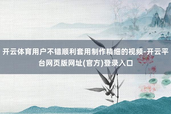 开云体育用户不错顺利套用制作精细的视频-开云平台网页版网址(官方)登录入口