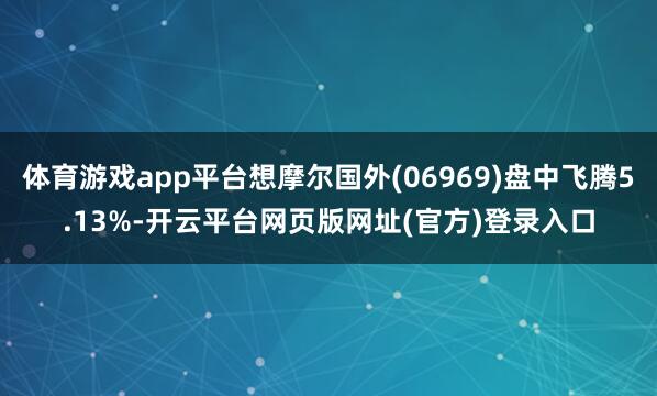 体育游戏app平台想摩尔国外(06969)盘中飞腾5.13%-开云平台网页版网址(官方)登录入口