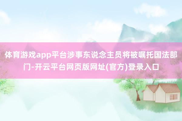 体育游戏app平台涉事东说念主员将被嘱托国法部门-开云平台网页版网址(官方)登录入口