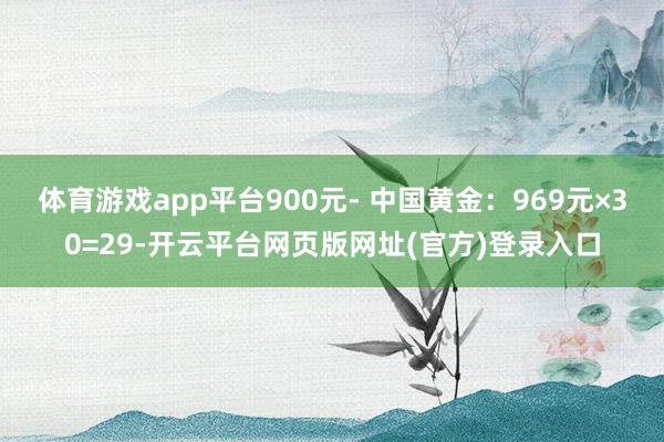 体育游戏app平台900元- 中国黄金：969元×30=29-开云平台网页版网址(官方)登录入口