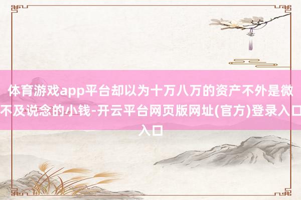 体育游戏app平台却以为十万八万的资产不外是微不及说念的小钱-开云平台网页版网址(官方)登录入口
