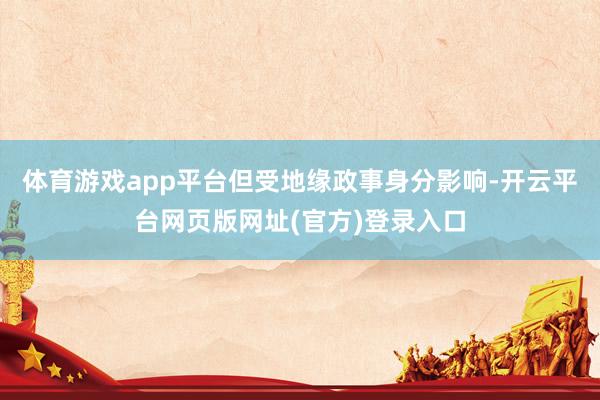 体育游戏app平台但受地缘政事身分影响-开云平台网页版网址(官方)登录入口