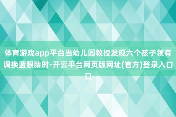 体育游戏app平台当幼儿园教授发现六个孩子领有调换蓝眼睛时-开云平台网页版网址(官方)登录入口