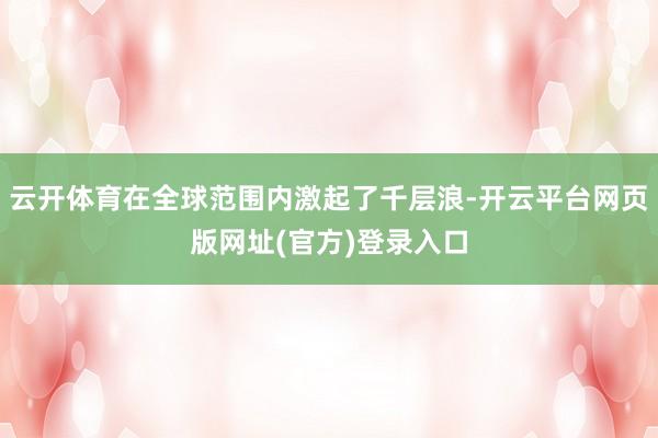 云开体育在全球范围内激起了千层浪-开云平台网页版网址(官方)登录入口