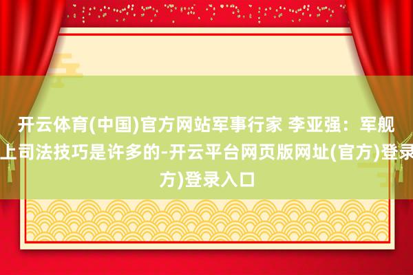 开云体育(中国)官方网站军事行家 李亚强：军舰在海上司法技巧是许多的-开云平台网页版网址(官方)登录入口