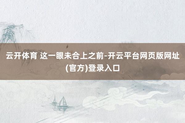 云开体育 　　这一眼未合上之前-开云平台网页版网址(官方)登录入口