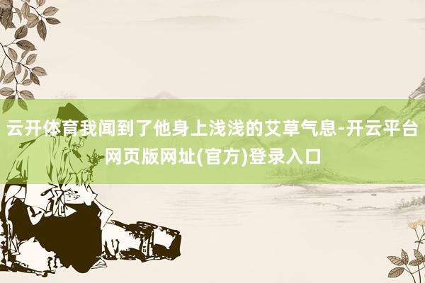 云开体育我闻到了他身上浅浅的艾草气息-开云平台网页版网址(官方)登录入口