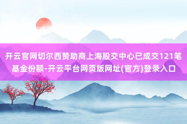 开云官网切尔西赞助商上海股交中心已成交121笔基金份额-开云平台网页版网址(官方)登录入口