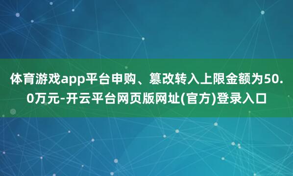 体育游戏app平台申购、篡改转入上限金额为50.0万元-开云平台网页版网址(官方)登录入口