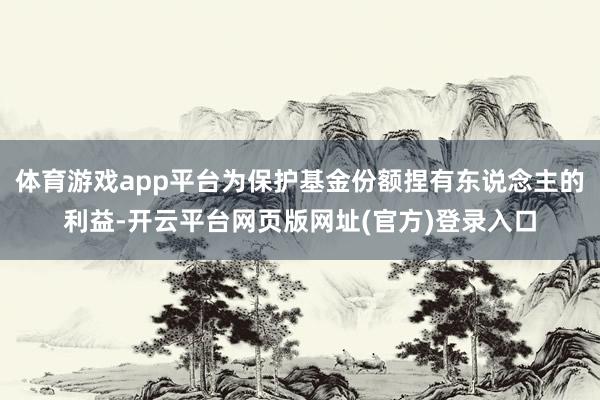 体育游戏app平台为保护基金份额捏有东说念主的利益-开云平台网页版网址(官方)登录入口