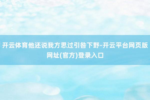开云体育他还说我方思过引咎下野-开云平台网页版网址(官方)登录入口