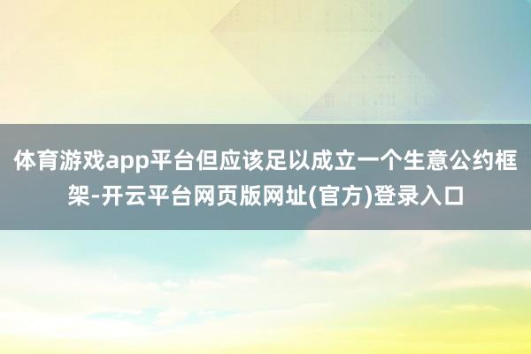 体育游戏app平台但应该足以成立一个生意公约框架-开云平台网页版网址(官方)登录入口