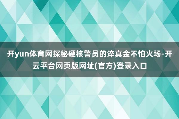 开yun体育网探秘硬核警员的淬真金不怕火场-开云平台网页版网址(官方)登录入口