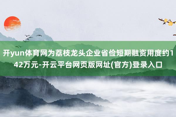 开yun体育网为荔枝龙头企业省俭短期融资用度约142万元-开云平台网页版网址(官方)登录入口