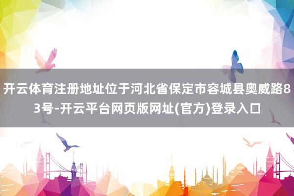 开云体育注册地址位于河北省保定市容城县奥威路83号-开云平台网页版网址(官方)登录入口