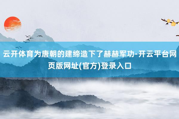云开体育为唐朝的建缔造下了赫赫军功-开云平台网页版网址(官方)登录入口