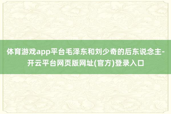 体育游戏app平台毛泽东和刘少奇的后东说念主-开云平台网页版网址(官方)登录入口