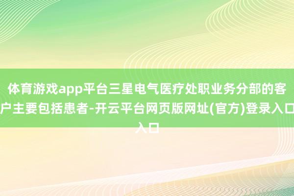 体育游戏app平台三星电气医疗处职业务分部的客户主要包括患者-开云平台网页版网址(官方)登录入口