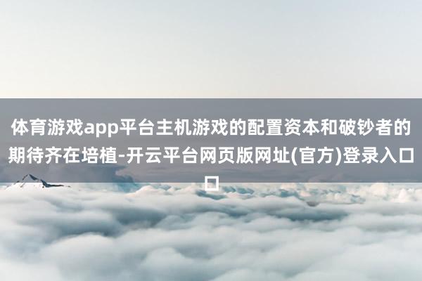 体育游戏app平台主机游戏的配置资本和破钞者的期待齐在培植-开云平台网页版网址(官方)登录入口