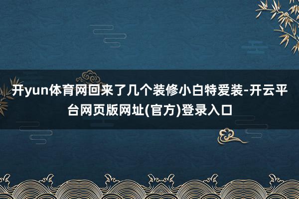 开yun体育网回来了几个装修小白特爱装-开云平台网页版网址(官方)登录入口