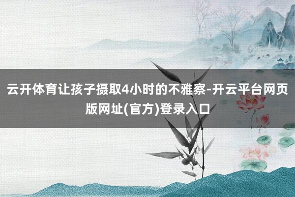 云开体育让孩子摄取4小时的不雅察-开云平台网页版网址(官方)登录入口