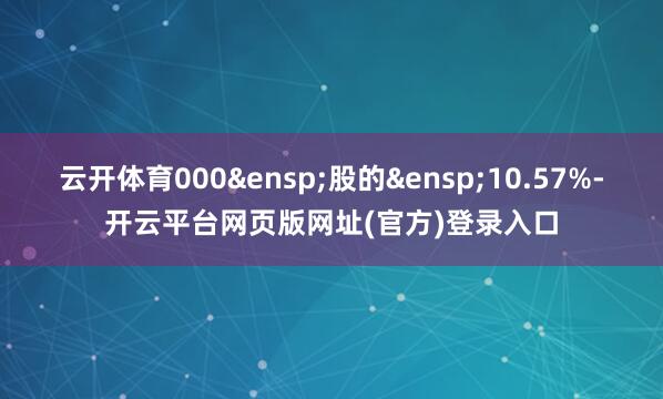 云开体育000&ensp;股的&ensp;10.57%-开云平台网页版网址(官方)登录入口