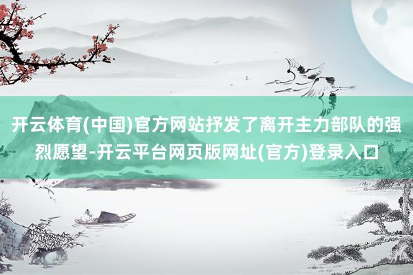开云体育(中国)官方网站抒发了离开主力部队的强烈愿望-开云平台网页版网址(官方)登录入口