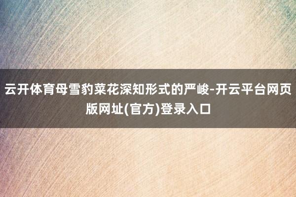 云开体育母雪豹菜花深知形式的严峻-开云平台网页版网址(官方)登录入口