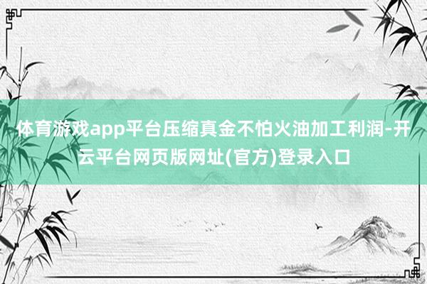 体育游戏app平台压缩真金不怕火油加工利润-开云平台网页版网址(官方)登录入口