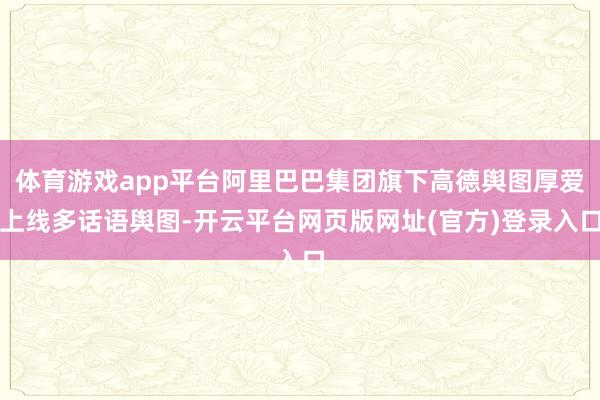 体育游戏app平台阿里巴巴集团旗下高德舆图厚爱上线多话语舆图-开云平台网页版网址(官方)登录入口