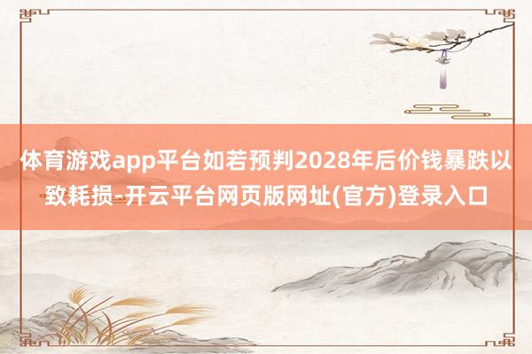 体育游戏app平台如若预判2028年后价钱暴跌以致耗损-开云平台网页版网址(官方)登录入口